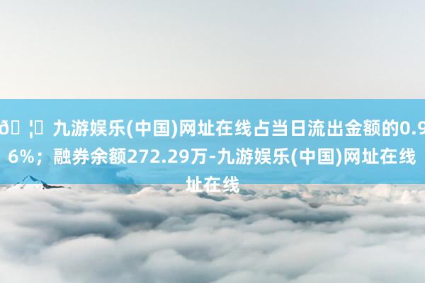 🦄九游娱乐(中国)网址在线占当日流出金额的0.96%；融券余额272.29万-九游娱乐(中国)网址在线