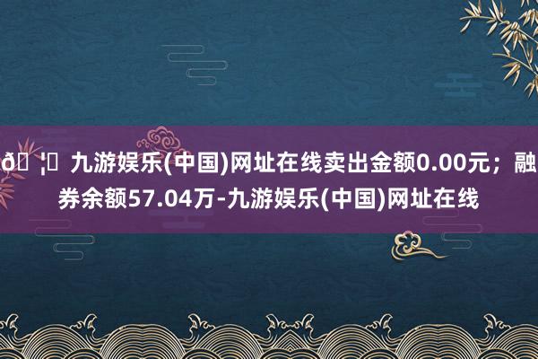 🦄九游娱乐(中国)网址在线卖出金额0.00元；融券余额57.04万-九游娱乐(中国)网址在线