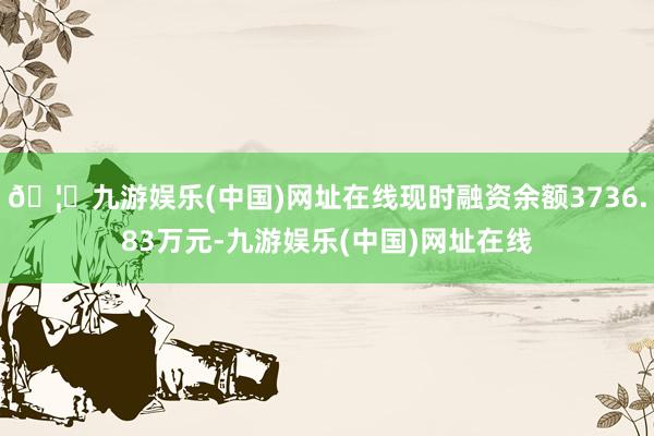 🦄九游娱乐(中国)网址在线现时融资余额3736.83万元-九游娱乐(中国)网址在线