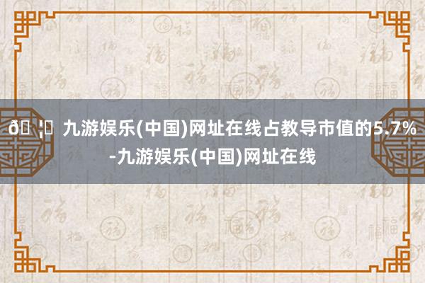 🦄九游娱乐(中国)网址在线占教导市值的5.7%-九游娱乐(中国)网址在线