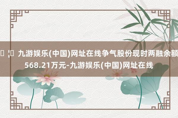 🦄九游娱乐(中国)网址在线争气股份现时两融余额6568.21万元-九游娱乐(中国)网址在线