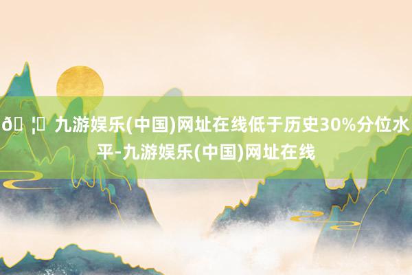 🦄九游娱乐(中国)网址在线低于历史30%分位水平-九游娱乐(中国)网址在线