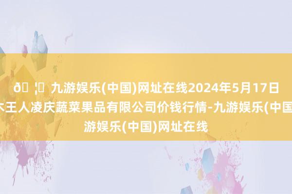 🦄九游娱乐(中国)网址在线2024年5月17日新疆乌鲁木王人凌庆蔬菜果品有限公司价钱行情-九游娱乐(中国)网址在线