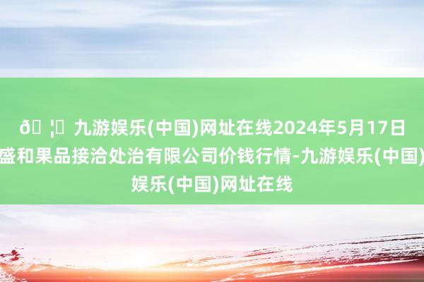 🦄九游娱乐(中国)网址在线2024年5月17日新疆九繁盛和果品接洽处治有限公司价钱行情-九游娱乐(中国)网址在线