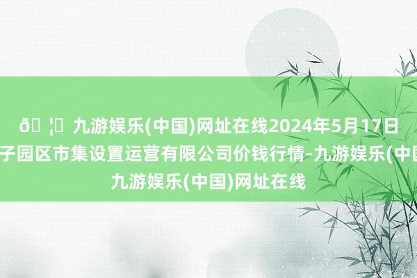 🦄九游娱乐(中国)网址在线2024年5月17日扶余市三井子园区市集设置运营有限公司价钱行情-九游娱乐(中国)网址在线