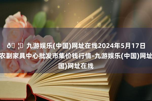 🦄九游娱乐(中国)网址在线2024年5月17日徐州农副家具中心批发市集价钱行情-九游娱乐(中国)网址在线