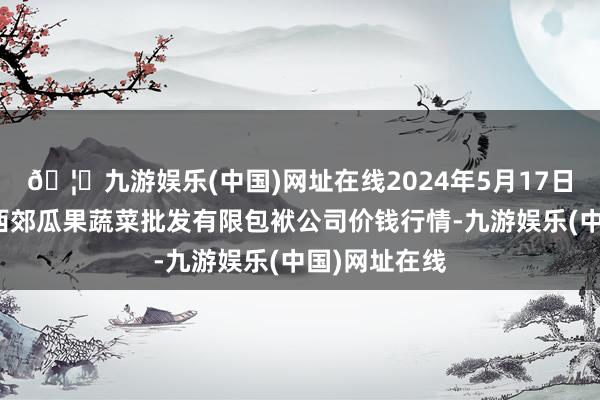 🦄九游娱乐(中国)网址在线2024年5月17日庆阳市西峰西郊瓜果蔬菜批发有限包袱公司价钱行情-九游娱乐(中国)网址在线