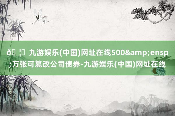 🦄九游娱乐(中国)网址在线500&ensp;万张可篡改公司债券-九游娱乐(中国)网址在线