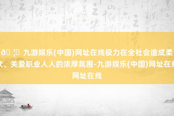 🦄九游娱乐(中国)网址在线极力在全社会造成柔软、关爱职业人人的浓厚氛围-九游娱乐(中国)网址在线