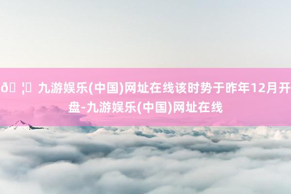 🦄九游娱乐(中国)网址在线该时势于昨年12月开盘-九游娱乐(中国)网址在线