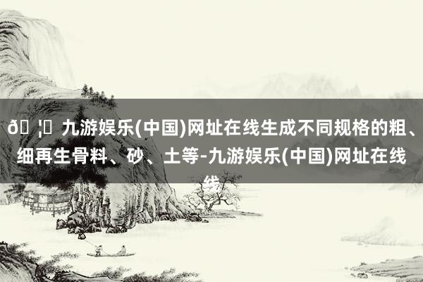 🦄九游娱乐(中国)网址在线生成不同规格的粗、细再生骨料、砂、土等-九游娱乐(中国)网址在线