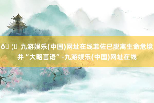 🦄九游娱乐(中国)网址在线菲佐已脱离生命危境并“大略言语”-九游娱乐(中国)网址在线