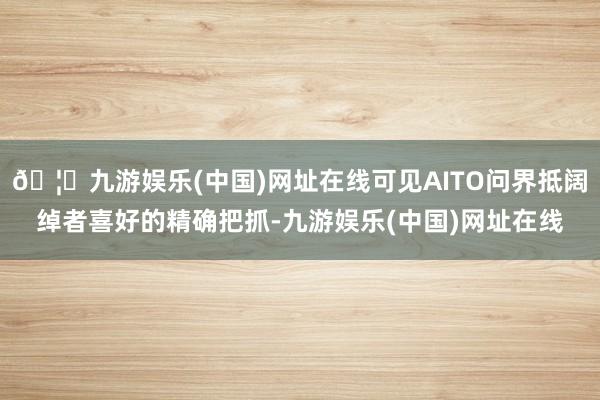 🦄九游娱乐(中国)网址在线可见AITO问界抵阔绰者喜好的精确把抓-九游娱乐(中国)网址在线