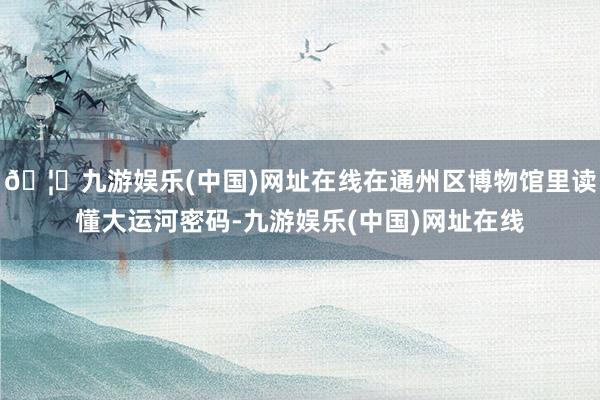 🦄九游娱乐(中国)网址在线在通州区博物馆里读懂大运河密码-九游娱乐(中国)网址在线