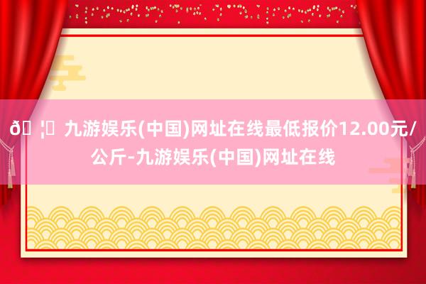 🦄九游娱乐(中国)网址在线最低报价12.00元/公斤-九游娱乐(中国)网址在线