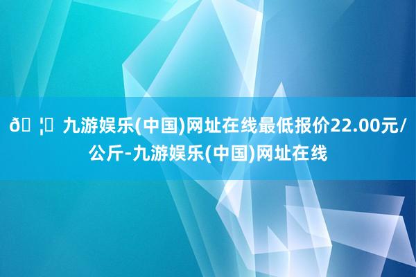 🦄九游娱乐(中国)网址在线最低报价22.00元/公斤-九游娱乐(中国)网址在线