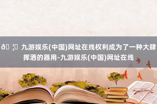 🦄九游娱乐(中国)网址在线权利成为了一种大肆挥洒的器用-九游娱乐(中国)网址在线