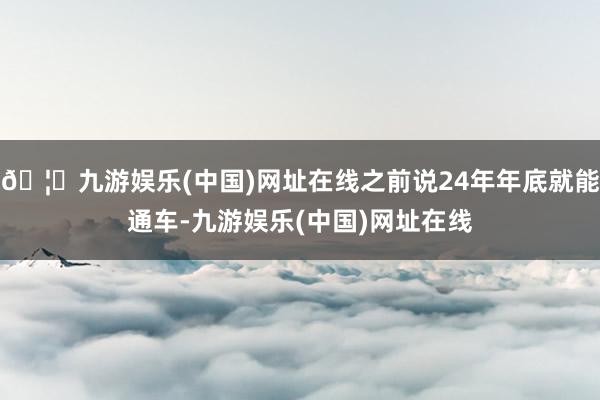 🦄九游娱乐(中国)网址在线之前说24年年底就能通车-九游娱乐(中国)网址在线