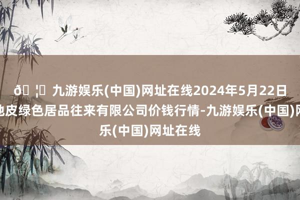 🦄九游娱乐(中国)网址在线2024年5月22日遵义金地皮绿色居品往来有限公司价钱行情-九游娱乐(中国)网址在线