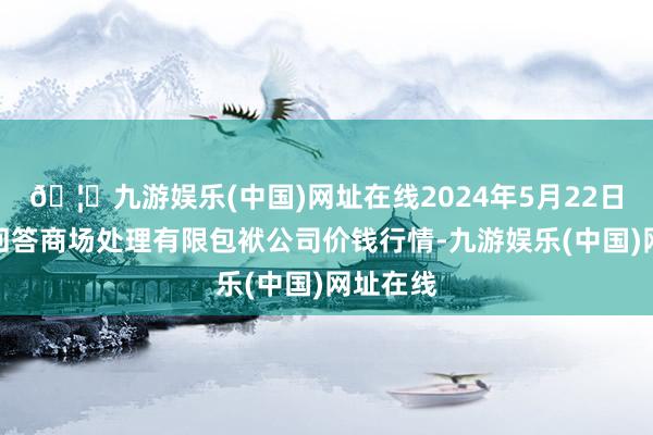 🦄九游娱乐(中国)网址在线2024年5月22日达州市回答商场处理有限包袱公司价钱行情-九游娱乐(中国)网址在线