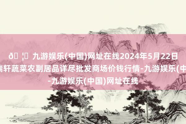 🦄九游娱乐(中国)网址在线2024年5月22日辽宁阜新市瑞轩蔬菜农副居品详尽批发商场价钱行情-九游娱乐(中国)网址在线