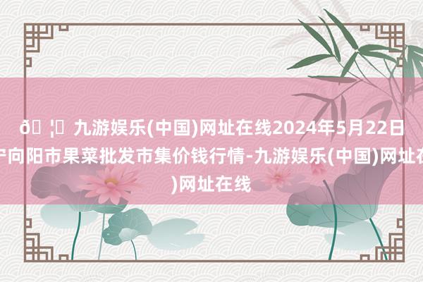 🦄九游娱乐(中国)网址在线2024年5月22日辽宁向阳市果菜批发市集价钱行情-九游娱乐(中国)网址在线