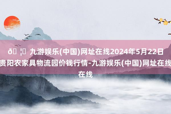 🦄九游娱乐(中国)网址在线2024年5月22日贵阳农家具物流园价钱行情-九游娱乐(中国)网址在线