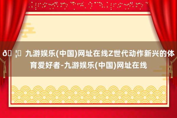 🦄九游娱乐(中国)网址在线Z世代动作新兴的体育爱好者-九游娱乐(中国)网址在线