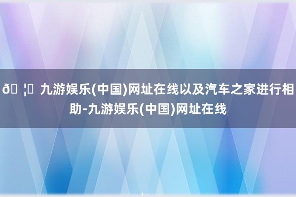 🦄九游娱乐(中国)网址在线以及汽车之家进行相助-九游娱乐(中国)网址在线