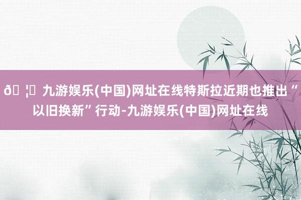 🦄九游娱乐(中国)网址在线特斯拉近期也推出“以旧换新”行动-九游娱乐(中国)网址在线