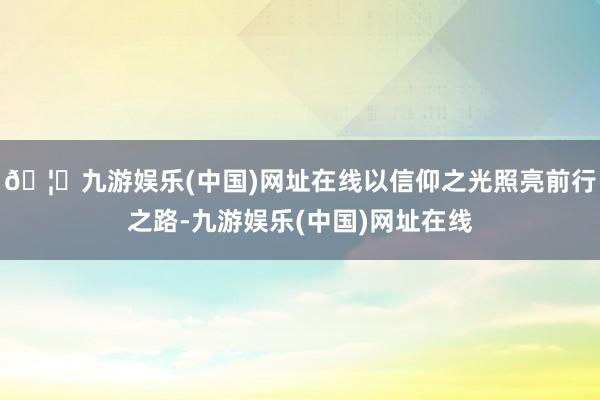 🦄九游娱乐(中国)网址在线以信仰之光照亮前行之路-九游娱乐(中国)网址在线