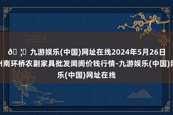 🦄九游娱乐(中国)网址在线2024年5月26日江苏苏州南环桥农副家具批发阛阓价钱行情-九游娱乐(中国)网址在线