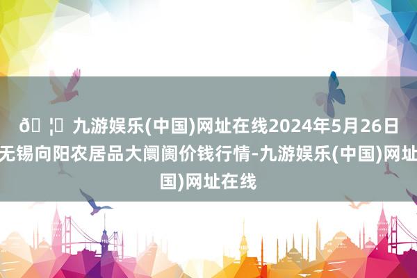 🦄九游娱乐(中国)网址在线2024年5月26日江苏无锡向阳农居品大阛阓价钱行情-九游娱乐(中国)网址在线