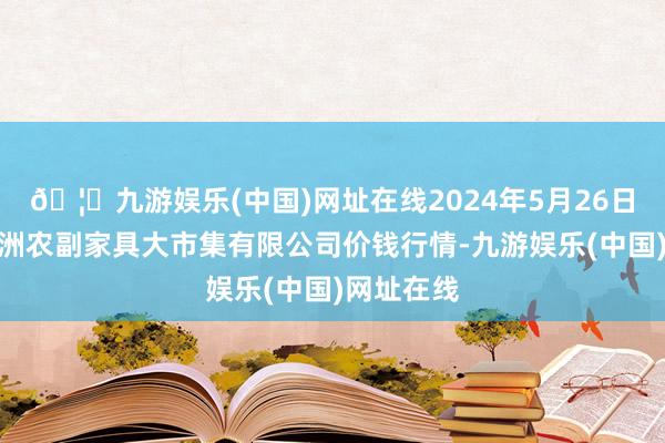 🦄九游娱乐(中国)网址在线2024年5月26日武汉白沙洲农副家具大市集有限公司价钱行情-九游娱乐(中国)网址在线