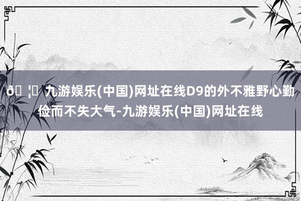 🦄九游娱乐(中国)网址在线D9的外不雅野心勤俭而不失大气-九游娱乐(中国)网址在线