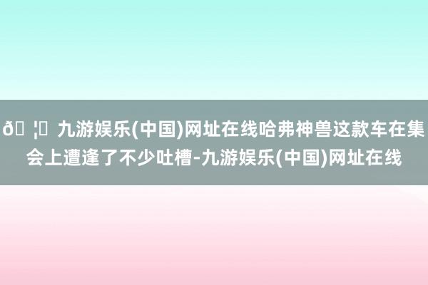 🦄九游娱乐(中国)网址在线哈弗神兽这款车在集会上遭逢了不少吐槽-九游娱乐(中国)网址在线