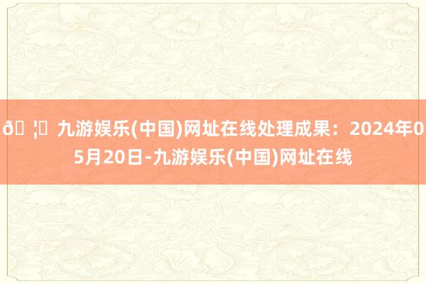 🦄九游娱乐(中国)网址在线处理成果：2024年05月20日-九游娱乐(中国)网址在线