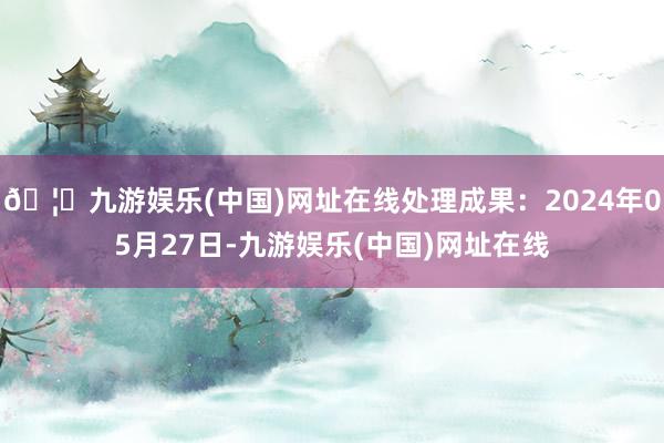 🦄九游娱乐(中国)网址在线处理成果：2024年05月27日-九游娱乐(中国)网址在线