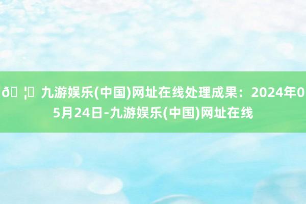 🦄九游娱乐(中国)网址在线处理成果：2024年05月24日-九游娱乐(中国)网址在线