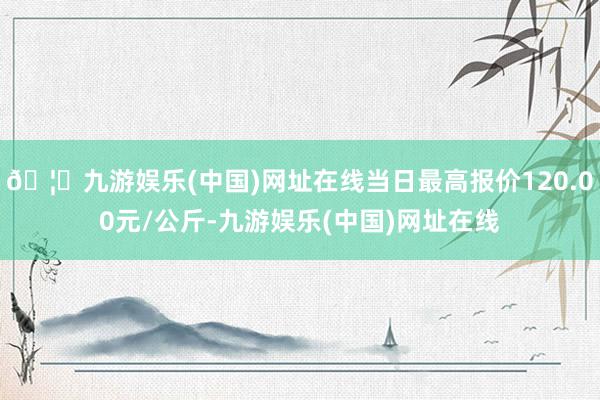 🦄九游娱乐(中国)网址在线当日最高报价120.00元/公斤-九游娱乐(中国)网址在线