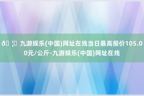 🦄九游娱乐(中国)网址在线当日最高报价105.00元/公斤-九游娱乐(中国)网址在线