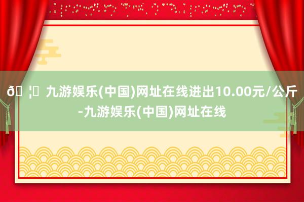 🦄九游娱乐(中国)网址在线进出10.00元/公斤-九游娱乐(中国)网址在线