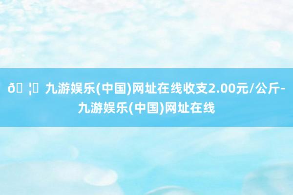 🦄九游娱乐(中国)网址在线收支2.00元/公斤-九游娱乐(中国)网址在线