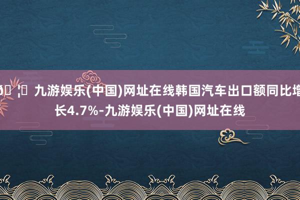 🦄九游娱乐(中国)网址在线韩国汽车出口额同比增长4.7%-九游娱乐(中国)网址在线