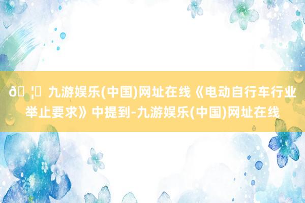 🦄九游娱乐(中国)网址在线　　《电动自行车行业举止要求》中提到-九游娱乐(中国)网址在线