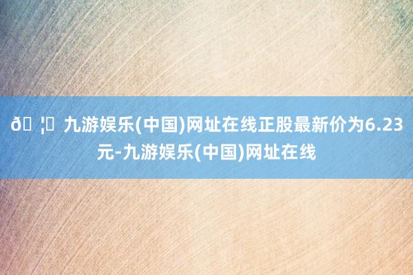 🦄九游娱乐(中国)网址在线正股最新价为6.23元-九游娱乐(中国)网址在线