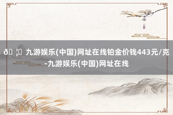 🦄九游娱乐(中国)网址在线铂金价钱443元/克-九游娱乐(中国)网址在线