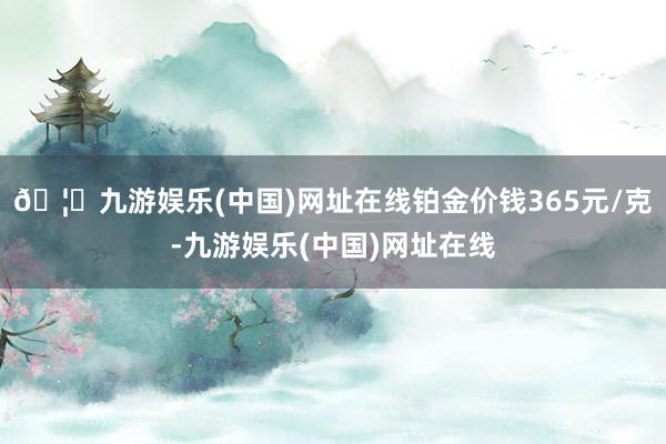 🦄九游娱乐(中国)网址在线铂金价钱365元/克-九游娱乐(中国)网址在线