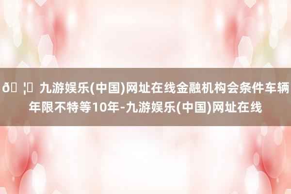 🦄九游娱乐(中国)网址在线金融机构会条件车辆年限不特等10年-九游娱乐(中国)网址在线