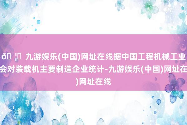 🦄九游娱乐(中国)网址在线据中国工程机械工业协会对装载机主要制造企业统计-九游娱乐(中国)网址在线